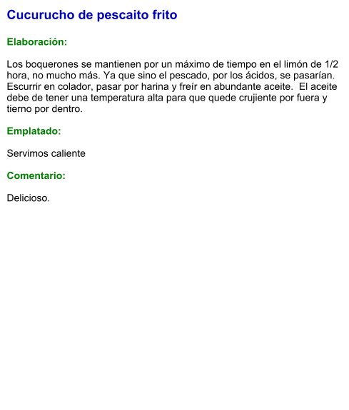 Cucurucho de pescaito frito  Elaboración:  Los boquerones se mantienen por un máximo de tiempo en el limón de 1/2 hora, no mucho más. Ya que sino el pescado, por los ácidos, se pasarían. Escurrir en colador, pasar por harina y freír en abundante aceite.  El aceite debe de tener una temperatura alta para que quede crujiente por fuera y tierno por dentro.  Emplatado:  Servimos caliente  Comentario:  Delicioso.