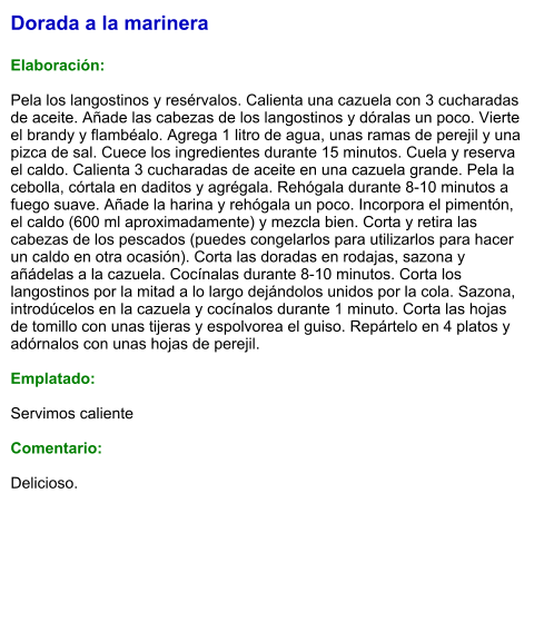 Dorada a la marinera  Elaboración:  Pela los langostinos y resérvalos. Calienta una cazuela con 3 cucharadas de aceite. Añade las cabezas de los langostinos y dóralas un poco. Vierte el brandy y flambéalo. Agrega 1 litro de agua, unas ramas de perejil y una pizca de sal. Cuece los ingredientes durante 15 minutos. Cuela y reserva el caldo. Calienta 3 cucharadas de aceite en una cazuela grande. Pela la cebolla, córtala en daditos y agrégala. Rehógala durante 8-10 minutos a fuego suave. Añade la harina y rehógala un poco. Incorpora el pimentón, el caldo (600 ml aproximadamente) y mezcla bien. Corta y retira las cabezas de los pescados (puedes congelarlos para utilizarlos para hacer un caldo en otra ocasión). Corta las doradas en rodajas, sazona y añádelas a la cazuela. Cocínalas durante 8-10 minutos. Corta los langostinos por la mitad a lo largo dejándolos unidos por la cola. Sazona, introdúcelos en la cazuela y cocínalos durante 1 minuto. Corta las hojas de tomillo con unas tijeras y espolvorea el guiso. Repártelo en 4 platos y adórnalos con unas hojas de perejil.  Emplatado:  Servimos caliente  Comentario:  Delicioso.