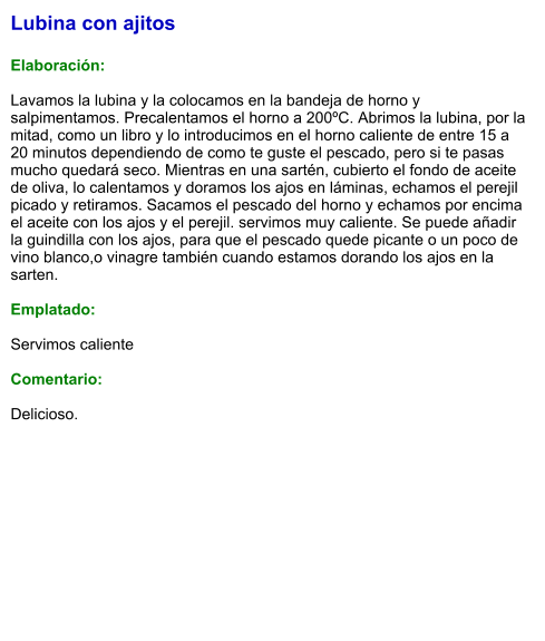 Lubina con ajitos  Elaboración:  Lavamos la lubina y la colocamos en la bandeja de horno y salpimentamos. Precalentamos el horno a 200ºC. Abrimos la lubina, por la mitad, como un libro y lo introducimos en el horno caliente de entre 15 a 20 minutos dependiendo de como te guste el pescado, pero si te pasas mucho quedará seco. Mientras en una sartén, cubierto el fondo de aceite de oliva, lo calentamos y doramos los ajos en láminas, echamos el perejil picado y retiramos. Sacamos el pescado del horno y echamos por encima el aceite con los ajos y el perejil. servimos muy caliente. Se puede añadir la guindilla con los ajos, para que el pescado quede picante o un poco de vino blanco,o vinagre también cuando estamos dorando los ajos en la sarten.  Emplatado:  Servimos caliente  Comentario:  Delicioso.