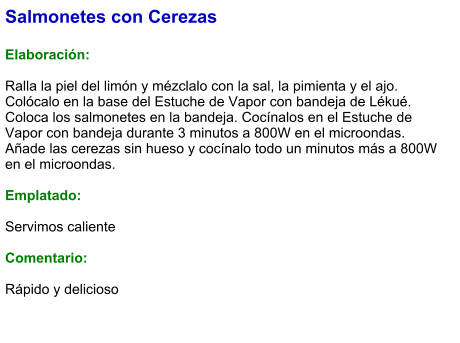 Salmonetes con Cerezas  Elaboración:  Ralla la piel del limón y mézclalo con la sal, la pimienta y el ajo. Colócalo en la base del Estuche de Vapor con bandeja de Lékué. Coloca los salmonetes en la bandeja. Cocínalos en el Estuche de Vapor con bandeja durante 3 minutos a 800W en el microondas. Añade las cerezas sin hueso y cocínalo todo un minutos más a 800W en el microondas.  Emplatado:  Servimos caliente  Comentario:  Rápido y delicioso