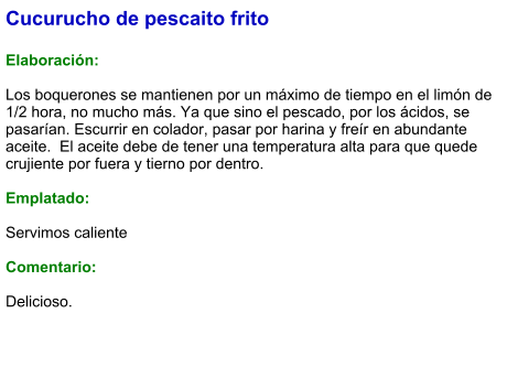 Cucurucho de pescaito frito  Elaboración:  Los boquerones se mantienen por un máximo de tiempo en el limón de 1/2 hora, no mucho más. Ya que sino el pescado, por los ácidos, se pasarían. Escurrir en colador, pasar por harina y freír en abundante aceite.  El aceite debe de tener una temperatura alta para que quede crujiente por fuera y tierno por dentro.  Emplatado:  Servimos caliente  Comentario:  Delicioso.