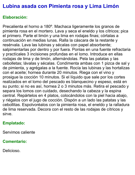 Lubina asada con Pimienta rosa y Lima Limón  Elaboración:  Precalienta el horno a 180º. Machaca ligeramente los granos de pimienta rosa en el mortero. Lava y seca el eneldo y los cítricos; pica el primero. Parte el limón y una lima en rodajas finas; córtalas a continuación en medias lunas. Ralla la cáscara de la restante y resérvala. Lava las lubinas y sécalas con papel absorbente; salpimentarlas por dentro y por fuera. Ponlas en una fuente refractaria y practícales 3 incisiones profundas en el lomo. Introduce en ellas rodajas de lima y de limón, alternándolas. Pela las patatas y las cebolletas; lávalas y sécalas. Condimenta ambas con 1 pizca de sal y de pimienta, y agrégalas a la fuente. Rocía las lubinas y las hortalizas con el aceite; hornea durante 20 minutos. Riega con el vino y prosigue la cocción 10 minutos. Si el líquido que sale por los cortes realizados en el lomo del pescado es blanquecino y espeso, está en su punto; si no es así, hornea 2 o 3 minutos más. Retira el pescado y separa los lomos con cuidado, desechando la cabeza y la espina central. Repártelos en 4 platos, colocándolos con la piel hacia abajo, y riégalos con el jugo de cocción. Dispón a un lado las patatas y las cebollitas. Espolvoréalos con la pimienta rosa, el eneldo y la ralladura de lima reservada. Decora con el resto de las rodajas de cítricos y sirve.  Emplatado:  Servimos caliente  Comentario:  Delicioso.