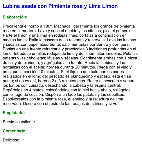 Lubina asada con Pimienta rosa y Lima Limón  Elaboración:  Precalienta el horno a 180º. Machaca ligeramente los granos de pimienta rosa en el mortero. Lava y seca el eneldo y los cítricos; pica el primero. Parte el limón y una lima en rodajas finas; córtalas a continuación en medias lunas. Ralla la cáscara de la restante y resérvala. Lava las lubinas y sécalas con papel absorbente; salpimentarlas por dentro y por fuera. Ponlas en una fuente refractaria y practícales 3 incisiones profundas en el lomo. Introduce en ellas rodajas de lima y de limón, alternándolas. Pela las patatas y las cebolletas; lávalas y sécalas. Condimenta ambas con 1 pizca de sal y de pimienta, y agrégalas a la fuente. Rocía las lubinas y las hortalizas con el aceite; hornea durante 20 minutos. Riega con el vino y prosigue la cocción 10 minutos. Si el líquido que sale por los cortes realizados en el lomo del pescado es blanquecino y espeso, está en su punto; si no es así, hornea 2 o 3 minutos más. Retira el pescado y separa los lomos con cuidado, desechando la cabeza y la espina central. Repártelos en 4 platos, colocándolos con la piel hacia abajo, y riégalos con el jugo de cocción. Dispón a un lado las patatas y las cebollitas. Espolvoréalos con la pimienta rosa, el eneldo y la ralladura de lima reservada. Decora con el resto de las rodajas de cítricos y sirve.  Emplatado:  Servimos caliente  Comentario:  Delicioso.