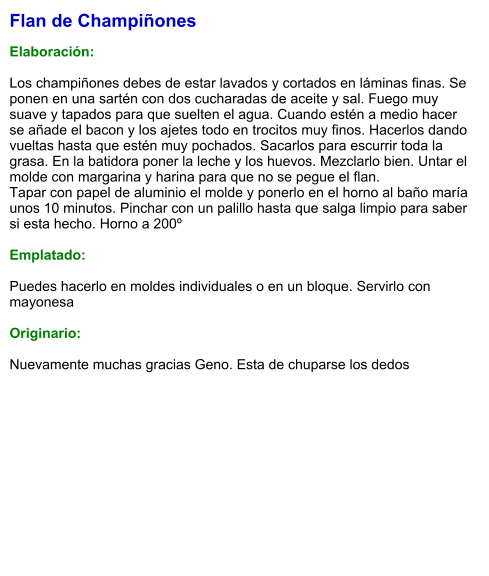 Flan de Champiñones   Elaboración:  Los champiñones debes de estar lavados y cortados en láminas finas. Se ponen en una sartén con dos cucharadas de aceite y sal. Fuego muy suave y tapados para que suelten el agua. Cuando estén a medio hacer se añade el bacon y los ajetes todo en trocitos muy finos. Hacerlos dando vueltas hasta que estén muy pochados. Sacarlos para escurrir toda la grasa. En la batidora poner la leche y los huevos. Mezclarlo bien. Untar el molde con margarina y harina para que no se pegue el flan. Tapar con papel de aluminio el molde y ponerlo en el horno al baño maría unos 10 minutos. Pinchar con un palillo hasta que salga limpio para saber si esta hecho. Horno a 200º  Emplatado:  Puedes hacerlo en moldes individuales o en un bloque. Servirlo con mayonesa  Originario:  Nuevamente muchas gracias Geno. Esta de chuparse los dedos