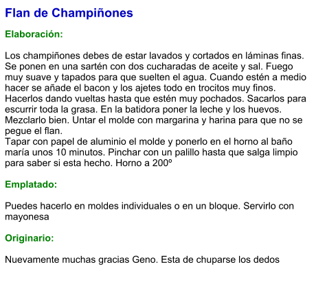 Flan de Champiñones   Elaboración:  Los champiñones debes de estar lavados y cortados en láminas finas. Se ponen en una sartén con dos cucharadas de aceite y sal. Fuego muy suave y tapados para que suelten el agua. Cuando estén a medio hacer se añade el bacon y los ajetes todo en trocitos muy finos. Hacerlos dando vueltas hasta que estén muy pochados. Sacarlos para escurrir toda la grasa. En la batidora poner la leche y los huevos. Mezclarlo bien. Untar el molde con margarina y harina para que no se pegue el flan. Tapar con papel de aluminio el molde y ponerlo en el horno al baño maría unos 10 minutos. Pinchar con un palillo hasta que salga limpio para saber si esta hecho. Horno a 200º  Emplatado:  Puedes hacerlo en moldes individuales o en un bloque. Servirlo con mayonesa  Originario:  Nuevamente muchas gracias Geno. Esta de chuparse los dedos