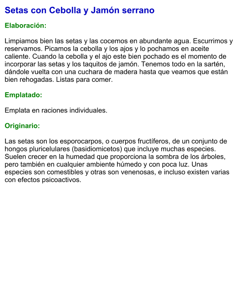 Setas con Cebolla y Jamón serrano  Elaboración:  Limpiamos bien las setas y las cocemos en abundante agua. Escurrimos y reservamos. Picamos la cebolla y los ajos y lo pochamos en aceite caliente. Cuando la cebolla y el ajo este bien pochado es el momento de incorporar las setas y los taquitos de jamón. Tenemos todo en la sartén, dándole vuelta con una cuchara de madera hasta que veamos que están bien rehogadas. Listas para comer.  Emplatado:  Emplata en raciones individuales.   Originario:  Las setas son los esporocarpos, o cuerpos fructíferos, de un conjunto de hongos pluricelulares (basidiomicetos) que incluye muchas especies. Suelen crecer en la humedad que proporciona la sombra de los árboles, pero también en cualquier ambiente húmedo y con poca luz. Unas especies son comestibles y otras son venenosas, e incluso existen varias con efectos psicoactivos.