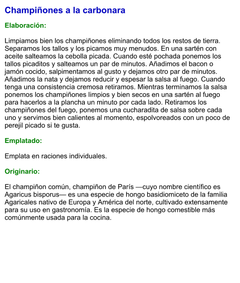 Champiñones a la carbonara  Elaboración:  Limpiamos bien los champiñones eliminando todos los restos de tierra. Separamos los tallos y los picamos muy menudos. En una sartén con aceite salteamos la cebolla picada. Cuando esté pochada ponemos los tallos picaditos y salteamos un par de minutos. Añadimos el bacon o jamón cocido, salpimentamos al gusto y dejamos otro par de minutos. Añadimos la nata y dejamos reducir y espesar la salsa al fuego. Cuando tenga una consistencia cremosa retiramos. Mientras terminamos la salsa ponemos los champiñones limpios y bien secos en una sartén al fuego para hacerlos a la plancha un minuto por cada lado. Retiramos los champiñones del fuego, ponemos una cucharadita de salsa sobre cada uno y servimos bien calientes al momento, espolvoreados con un poco de perejil picado si te gusta.  Emplatado:  Emplata en raciones individuales.   Originario:  El champiñon común, champiñon de París —cuyo nombre científico es Agaricus bisporus— es una especie de hongo basidiomiceto de la familia Agaricales nativo de Europa y América del norte, cultivado extensamente para su uso en gastronomía. Es la especie de hongo comestible más comúnmente usada para la cocina.