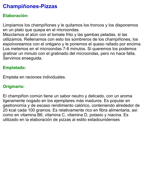 Champiñones-Pizzas  Elaboración:  Limpiamos los champiñones y le quitamos los troncos y los disponemos en un plato que quepa en el microondas.  Mezclamos el atún con el tomate frito y las gambas peladas, si las utilizamos. Rellenamos con esto los sombreros de los champiñones, los espolvoreamos con el orégano y le ponemos el queso rallado por encima. Los metemos en el microondas 7-8 minutos. Si queremos los podemos gratinar un minuto con el gratinado del microondas, pero no hace falta. Servimos enseguida.  Emplatado:  Emplata en raciones individuales.   Originario:  El champiñon común tiene un sabor neutro y delicado, con un aroma ligeramente nogado en los ejemplares más maduros. Es popular en gastronomía y de escaso rendimiento calórico, conteniendo alrededor de 20 kcal cada 100 gramos. Es relativamente rico en fibra alimentaria, así como en vitamina B6, vitamina C, vitamina D, potasio y niacina. Es utilizado en la elaboración de pizzas al estilo estadounidenses