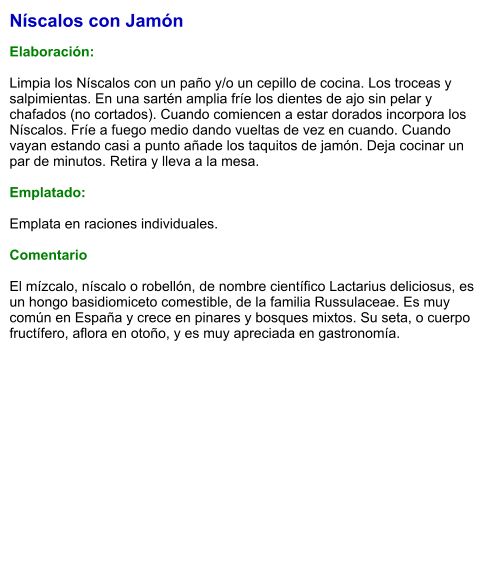 Níscalos con Jamón  Elaboración:  Limpia los Níscalos con un paño y/o un cepillo de cocina. Los troceas y salpimientas. En una sartén amplia fríe los dientes de ajo sin pelar y chafados (no cortados). Cuando comiencen a estar dorados incorpora los Níscalos. Fríe a fuego medio dando vueltas de vez en cuando. Cuando vayan estando casi a punto añade los taquitos de jamón. Deja cocinar un par de minutos. Retira y lleva a la mesa.  Emplatado:  Emplata en raciones individuales.   Comentario  El mízcalo, níscalo​ o robellón, de nombre científico Lactarius deliciosus, es un hongo basidiomiceto comestible, de la familia Russulaceae. Es muy común en España y crece en pinares y bosques mixtos. Su seta, o cuerpo fructífero, aflora en otoño, y es muy apreciada en gastronomía.