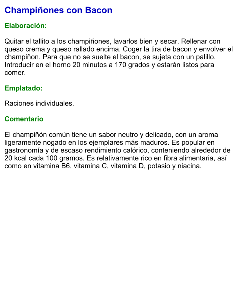 Champiñones con Bacon  Elaboración:  Quitar el tallito a los champiñones, lavarlos bien y secar. Rellenar con queso crema y queso rallado encima. Coger la tira de bacon y envolver el champiñon. Para que no se suelte el bacon, se sujeta con un palillo. Introducir en el horno 20 minutos a 170 grados y estarán listos para comer.  Emplatado:  Raciones individuales.   Comentario  El champiñón común tiene un sabor neutro y delicado, con un aroma ligeramente nogado en los ejemplares más maduros. Es popular en gastronomía y de escaso rendimiento calórico, conteniendo alrededor de 20 kcal cada 100 gramos. Es relativamente rico en fibra alimentaria, así como en vitamina B6, vitamina C, vitamina D, potasio y niacina.
