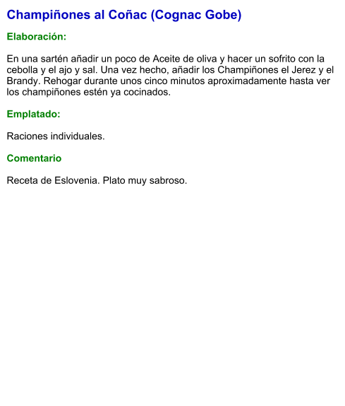 Champiñones al Coñac (Cognac Gobe)  Elaboración:  En una sartén añadir un poco de Aceite de oliva y hacer un sofrito con la cebolla y el ajo y sal. Una vez hecho, añadir los Champiñones el Jerez y el Brandy. Rehogar durante unos cinco minutos aproximadamente hasta ver los champiñones estén ya cocinados.  Emplatado:  Raciones individuales.   Comentario  Receta de Eslovenia. Plato muy sabroso.
