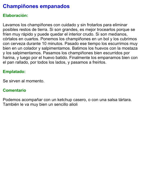 Champiñones empanados  Elaboración:  Lavamos los champiñones con cuidado y sin frotarlos para eliminar posibles restos de tierra. Si son grandes, es mejor trocearlos porque se fríen muy rápido y puede quedar el interior crudo. Si son medianos, córtalos en cuartos. Ponemos los champiñones en un bol y los cubrimos con cerveza durante 10 minutos. Pasado ese tiempo los escurrimos muy bien en un colador y salpimentamos. Batimos los huevos con la mostaza  y los salpimentamos. Pasamos los champiñones bien escurridos por harina, y luego por el huevo batido. Finalmente los empanamos bien con el pan rallado, por todos los lados, y pasamos a freírlos.  Emplatado:  Se sirven al momento.  Comentario  Podemos acompañar con un ketchup casero, o con una salsa tártara. También le va muy bien un sencillo alioli