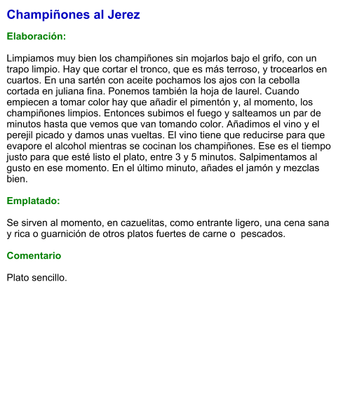Champiñones al Jerez  Elaboración:  Limpiamos muy bien los champiñones sin mojarlos bajo el grifo, con un trapo limpio. Hay que cortar el tronco, que es más terroso, y trocearlos en cuartos. En una sartén con aceite pochamos los ajos con la cebolla cortada en juliana fina. Ponemos también la hoja de laurel. Cuando empiecen a tomar color hay que añadir el pimentón y, al momento, los champiñones limpios. Entonces subimos el fuego y salteamos un par de minutos hasta que vemos que van tomando color. Añadimos el vino y el perejil picado y damos unas vueltas. El vino tiene que reducirse para que evapore el alcohol mientras se cocinan los champiñones. Ese es el tiempo justo para que esté listo el plato, entre 3 y 5 minutos. Salpimentamos al gusto en ese momento. En el último minuto, añades el jamón y mezclas bien.  Emplatado:  Se sirven al momento, en cazuelitas, como entrante ligero, una cena sana y rica o guarnición de otros platos fuertes de carne o  pescados.  Comentario  Plato sencillo.