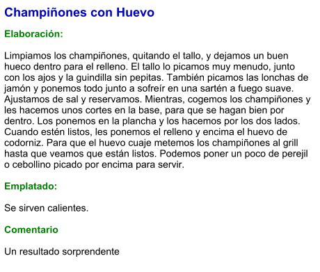 Champiñones con Huevo  Elaboración:  Limpiamos los champiñones, quitando el tallo, y dejamos un buen hueco dentro para el relleno. El tallo lo picamos muy menudo, junto con los ajos y la guindilla sin pepitas. También picamos las lonchas de jamón y ponemos todo junto a sofreír en una sartén a fuego suave. Ajustamos de sal y reservamos. Mientras, cogemos los champiñones y les hacemos unos cortes en la base, para que se hagan bien por dentro. Los ponemos en la plancha y los hacemos por los dos lados. Cuando estén listos, les ponemos el relleno y encima el huevo de codorniz. Para que el huevo cuaje metemos los champiñones al grill hasta que veamos que están listos. Podemos poner un poco de perejil o cebollino picado por encima para servir.  Emplatado:  Se sirven calientes.  Comentario  Un resultado sorprendente