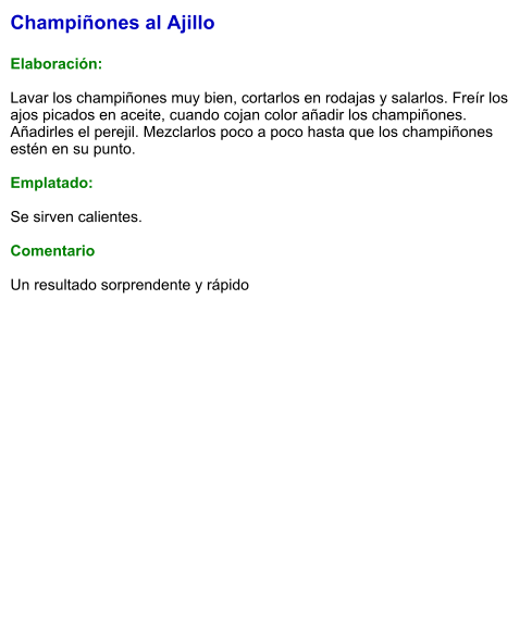 Champiñones al Ajillo  Elaboración:  Lavar los champiñones muy bien, cortarlos en rodajas y salarlos. Freír los ajos picados en aceite, cuando cojan color añadir los champiñones. Añadirles el perejil. Mezclarlos poco a poco hasta que los champiñones estén en su punto.  Emplatado:  Se sirven calientes.  Comentario  Un resultado sorprendente y rápido
