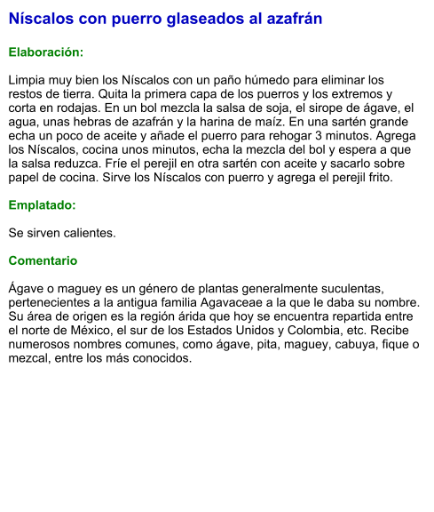 Níscalos con puerro glaseados al azafrán  Elaboración:  Limpia muy bien los Níscalos con un paño húmedo para eliminar los restos de tierra. Quita la primera capa de los puerros y los extremos y corta en rodajas. En un bol mezcla la salsa de soja, el sirope de ágave, el agua, unas hebras de azafrán y la harina de maíz. En una sartén grande echa un poco de aceite y añade el puerro para rehogar 3 minutos. Agrega los Níscalos, cocina unos minutos, echa la mezcla del bol y espera a que la salsa reduzca. Fríe el perejil en otra sartén con aceite y sacarlo sobre papel de cocina. Sirve los Níscalos con puerro y agrega el perejil frito.  Emplatado:  Se sirven calientes.  Comentario  Ágave o maguey es un género de plantas generalmente suculentas, pertenecientes a la antigua familia Agavaceae a la que le daba su nombre.  Su área de origen es la región árida que hoy se encuentra repartida entre el norte de México, el sur de los Estados Unidos y Colombia, etc. Recibe numerosos nombres comunes, como ágave, pita, maguey, cabuya, fique o mezcal, entre los más conocidos.