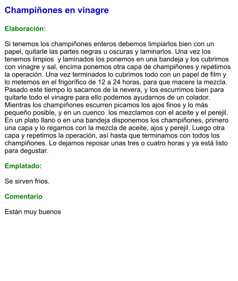Champiñones en vinagre  Elaboración:  Si tenemos los champiñones enteros debemos limpiarlos bien con un papel, quitarle las partes negras u oscuras y laminarlos. Una vez los tenemos limpios  y laminados los ponemos en una bandeja y los cubrimos con vinagre y sal, encima ponemos otra capa de champiñones y repetimos la operación. Una vez terminados lo cubrimos todo con un papel de film y lo metemos en el frigorífico de 12 a 24 horas, para que macere la mezcla. Pasado este tiempo lo sacamos de la nevera, y los escurrimos bien para quitarle todo el vinagre para ello podemos ayudarnos de un colador. Mientras los champiñones escurren picamos los ajos finos y lo más pequeño posible, y en un cuenco  los mezclamos con el aceite y el perejil. En un plato llano o en una bandeja disponemos los champiñones, primero una capa y lo regamos con la mezcla de aceite, ajos y perejil. Luego otra capa y repetimos la operación, así hasta que terminamos con todos los champiñones. Lo dejamos reposar unas tres o cuatro horas y ya está listo para degustar.  Emplatado:  Se sirven frios.  Comentario  Están muy buenos