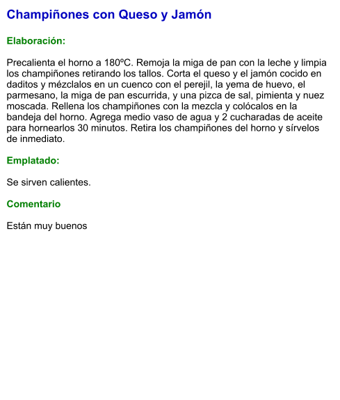 Champiñones con Queso y Jamón  Elaboración:  Precalienta el horno a 180ºC. Remoja la miga de pan con la leche y limpia los champiñones retirando los tallos. Corta el queso y el jamón cocido en daditos y mézclalos en un cuenco con el perejil, la yema de huevo, el parmesano, la miga de pan escurrida, y una pizca de sal, pimienta y nuez moscada. Rellena los champiñones con la mezcla y colócalos en la bandeja del horno. Agrega medio vaso de agua y 2 cucharadas de aceite para hornearlos 30 minutos. Retira los champiñones del horno y sírvelos de inmediato.  Emplatado:  Se sirven calientes.  Comentario  Están muy buenos