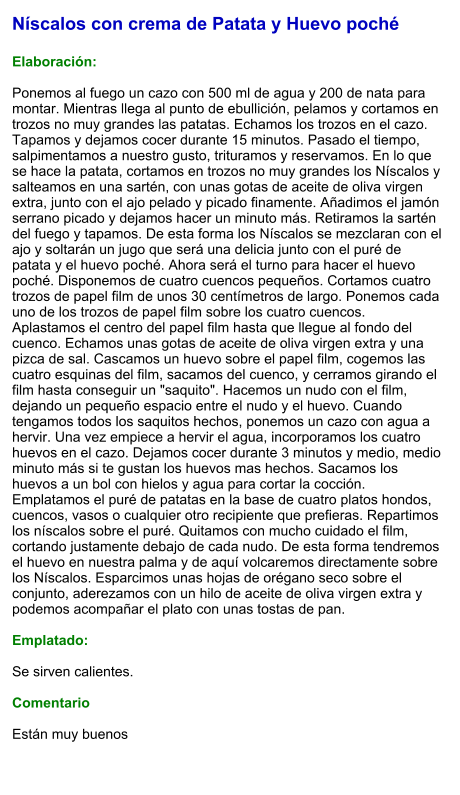 Níscalos con crema de Patata y Huevo poché  Elaboración:  Ponemos al fuego un cazo con 500 ml de agua y 200 de nata para montar. Mientras llega al punto de ebullición, pelamos y cortamos en trozos no muy grandes las patatas. Echamos los trozos en el cazo. Tapamos y dejamos cocer durante 15 minutos. Pasado el tiempo, salpimentamos a nuestro gusto, trituramos y reservamos. En lo que se hace la patata, cortamos en trozos no muy grandes los Níscalos y salteamos en una sartén, con unas gotas de aceite de oliva virgen extra, junto con el ajo pelado y picado finamente. Añadimos el jamón serrano picado y dejamos hacer un minuto más. Retiramos la sartén del fuego y tapamos. De esta forma los Níscalos se mezclaran con el ajo y soltarán un jugo que será una delicia junto con el puré de patata y el huevo poché. Ahora será el turno para hacer el huevo poché. Disponemos de cuatro cuencos pequeños. Cortamos cuatro trozos de papel film de unos 30 centímetros de largo. Ponemos cada uno de los trozos de papel film sobre los cuatro cuencos. Aplastamos el centro del papel film hasta que llegue al fondo del cuenco. Echamos unas gotas de aceite de oliva virgen extra y una pizca de sal. Cascamos un huevo sobre el papel film, cogemos las cuatro esquinas del film, sacamos del cuenco, y cerramos girando el film hasta conseguir un "saquito". Hacemos un nudo con el film, dejando un pequeño espacio entre el nudo y el huevo. Cuando tengamos todos los saquitos hechos, ponemos un cazo con agua a hervir. Una vez empiece a hervir el agua, incorporamos los cuatro huevos en el cazo. Dejamos cocer durante 3 minutos y medio, medio minuto más si te gustan los huevos mas hechos. Sacamos los huevos a un bol con hielos y agua para cortar la cocción. Emplatamos el puré de patatas en la base de cuatro platos hondos, cuencos, vasos o cualquier otro recipiente que prefieras. Repartimos los níscalos sobre el puré. Quitamos con mucho cuidado el film, cortando justamente debajo de cada nudo. De esta forma tendremos el huevo en nuestra palma y de aquí volcaremos directamente sobre los Níscalos. Esparcimos unas hojas de orégano seco sobre el conjunto, aderezamos con un hilo de aceite de oliva virgen extra y podemos acompañar el plato con unas tostas de pan.  Emplatado:  Se sirven calientes.  Comentario  Están muy buenos