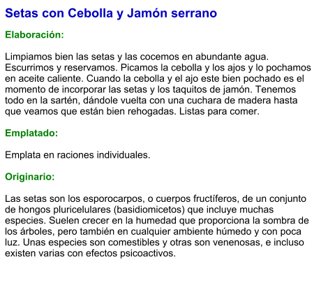 Setas con Cebolla y Jamón serrano  Elaboración:  Limpiamos bien las setas y las cocemos en abundante agua. Escurrimos y reservamos. Picamos la cebolla y los ajos y lo pochamos en aceite caliente. Cuando la cebolla y el ajo este bien pochado es el momento de incorporar las setas y los taquitos de jamón. Tenemos todo en la sartén, dándole vuelta con una cuchara de madera hasta que veamos que están bien rehogadas. Listas para comer.  Emplatado:  Emplata en raciones individuales.   Originario:  Las setas son los esporocarpos, o cuerpos fructíferos, de un conjunto de hongos pluricelulares (basidiomicetos) que incluye muchas especies. Suelen crecer en la humedad que proporciona la sombra de los árboles, pero también en cualquier ambiente húmedo y con poca luz. Unas especies son comestibles y otras son venenosas, e incluso existen varias con efectos psicoactivos.