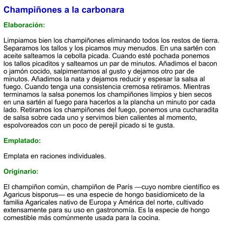 Champiñones a la carbonara  Elaboración:  Limpiamos bien los champiñones eliminando todos los restos de tierra. Separamos los tallos y los picamos muy menudos. En una sartén con aceite salteamos la cebolla picada. Cuando esté pochada ponemos los tallos picaditos y salteamos un par de minutos. Añadimos el bacon o jamón cocido, salpimentamos al gusto y dejamos otro par de minutos. Añadimos la nata y dejamos reducir y espesar la salsa al fuego. Cuando tenga una consistencia cremosa retiramos. Mientras terminamos la salsa ponemos los champiñones limpios y bien secos en una sartén al fuego para hacerlos a la plancha un minuto por cada lado. Retiramos los champiñones del fuego, ponemos una cucharadita de salsa sobre cada uno y servimos bien calientes al momento, espolvoreados con un poco de perejil picado si te gusta.  Emplatado:  Emplata en raciones individuales.   Originario:  El champiñon común, champiñon de París —cuyo nombre científico es Agaricus bisporus— es una especie de hongo basidiomiceto de la familia Agaricales nativo de Europa y América del norte, cultivado extensamente para su uso en gastronomía. Es la especie de hongo comestible más comúnmente usada para la cocina.