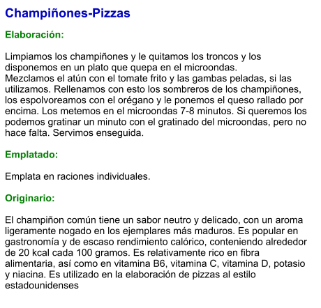 Champiñones-Pizzas  Elaboración:  Limpiamos los champiñones y le quitamos los troncos y los disponemos en un plato que quepa en el microondas.  Mezclamos el atún con el tomate frito y las gambas peladas, si las utilizamos. Rellenamos con esto los sombreros de los champiñones, los espolvoreamos con el orégano y le ponemos el queso rallado por encima. Los metemos en el microondas 7-8 minutos. Si queremos los podemos gratinar un minuto con el gratinado del microondas, pero no hace falta. Servimos enseguida.  Emplatado:  Emplata en raciones individuales.   Originario:  El champiñon común tiene un sabor neutro y delicado, con un aroma ligeramente nogado en los ejemplares más maduros. Es popular en gastronomía y de escaso rendimiento calórico, conteniendo alrededor de 20 kcal cada 100 gramos. Es relativamente rico en fibra alimentaria, así como en vitamina B6, vitamina C, vitamina D, potasio y niacina. Es utilizado en la elaboración de pizzas al estilo estadounidenses