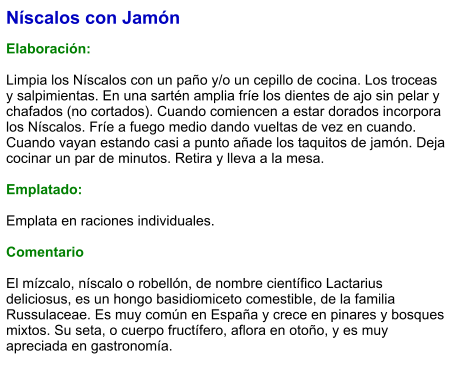 Níscalos con Jamón  Elaboración:  Limpia los Níscalos con un paño y/o un cepillo de cocina. Los troceas y salpimientas. En una sartén amplia fríe los dientes de ajo sin pelar y chafados (no cortados). Cuando comiencen a estar dorados incorpora los Níscalos. Fríe a fuego medio dando vueltas de vez en cuando. Cuando vayan estando casi a punto añade los taquitos de jamón. Deja cocinar un par de minutos. Retira y lleva a la mesa.  Emplatado:  Emplata en raciones individuales.   Comentario  El mízcalo, níscalo​ o robellón, de nombre científico Lactarius deliciosus, es un hongo basidiomiceto comestible, de la familia Russulaceae. Es muy común en España y crece en pinares y bosques mixtos. Su seta, o cuerpo fructífero, aflora en otoño, y es muy apreciada en gastronomía.