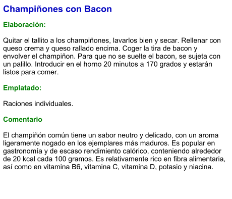 Champiñones con Bacon  Elaboración:  Quitar el tallito a los champiñones, lavarlos bien y secar. Rellenar con queso crema y queso rallado encima. Coger la tira de bacon y envolver el champiñon. Para que no se suelte el bacon, se sujeta con un palillo. Introducir en el horno 20 minutos a 170 grados y estarán listos para comer.  Emplatado:  Raciones individuales.   Comentario  El champiñón común tiene un sabor neutro y delicado, con un aroma ligeramente nogado en los ejemplares más maduros. Es popular en gastronomía y de escaso rendimiento calórico, conteniendo alrededor de 20 kcal cada 100 gramos. Es relativamente rico en fibra alimentaria, así como en vitamina B6, vitamina C, vitamina D, potasio y niacina.