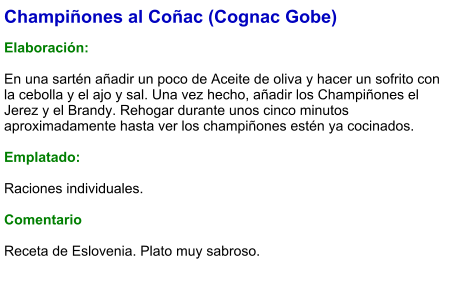 Champiñones al Coñac (Cognac Gobe)  Elaboración:  En una sartén añadir un poco de Aceite de oliva y hacer un sofrito con la cebolla y el ajo y sal. Una vez hecho, añadir los Champiñones el Jerez y el Brandy. Rehogar durante unos cinco minutos aproximadamente hasta ver los champiñones estén ya cocinados.  Emplatado:  Raciones individuales.   Comentario  Receta de Eslovenia. Plato muy sabroso.