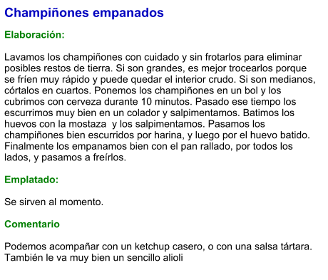 Champiñones empanados  Elaboración:  Lavamos los champiñones con cuidado y sin frotarlos para eliminar posibles restos de tierra. Si son grandes, es mejor trocearlos porque se fríen muy rápido y puede quedar el interior crudo. Si son medianos, córtalos en cuartos. Ponemos los champiñones en un bol y los cubrimos con cerveza durante 10 minutos. Pasado ese tiempo los escurrimos muy bien en un colador y salpimentamos. Batimos los huevos con la mostaza  y los salpimentamos. Pasamos los champiñones bien escurridos por harina, y luego por el huevo batido. Finalmente los empanamos bien con el pan rallado, por todos los lados, y pasamos a freírlos.  Emplatado:  Se sirven al momento.  Comentario  Podemos acompañar con un ketchup casero, o con una salsa tártara. También le va muy bien un sencillo alioli