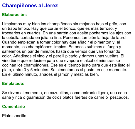 Champiñones al Jerez  Elaboración:  Limpiamos muy bien los champiñones sin mojarlos bajo el grifo, con un trapo limpio. Hay que cortar el tronco, que es más terroso, y trocearlos en cuartos. En una sartén con aceite pochamos los ajos con la cebolla cortada en juliana fina. Ponemos también la hoja de laurel. Cuando empiecen a tomar color hay que añadir el pimentón y, al momento, los champiñones limpios. Entonces subimos el fuego y salteamos un par de minutos hasta que vemos que van tomando color. Añadimos el vino y el perejil picado y damos unas vueltas. El vino tiene que reducirse para que evapore el alcohol mientras se cocinan los champiñones. Ese es el tiempo justo para que esté listo el plato, entre 3 y 5 minutos. Salpimentamos al gusto en ese momento. En el último minuto, añades el jamón y mezclas bien.  Emplatado:  Se sirven al momento, en cazuelitas, como entrante ligero, una cena sana y rica o guarnición de otros platos fuertes de carne o  pescados.  Comentario  Plato sencillo.