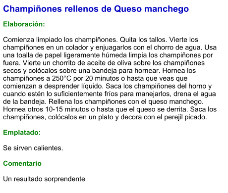 Champiñones rellenos de Queso manchego  Elaboración:  Comienza limpiado los champiñones. Quita los tallos. Vierte los champiñones en un colador y enjuagarlos con el chorro de agua. Usa una toalla de papel ligeramente húmeda limpia los champiñones por fuera. Vierte un chorrito de aceite de oliva sobre los champiñones secos y colócalos sobre una bandeja para hornear. Hornea los champiñones a 250°C por 20 minutos o hasta que veas que comienzan a desprender líquido. Saca los champiñones del horno y cuando estén lo suficientemente fríos para manejarlos, drena el agua de la bandeja. Rellena los champiñones con el queso manchego. Hornea otros 10-15 minutos o hasta que el queso se derrita. Saca los champiñones, colócalos en un plato y decora con el perejil picado.  Emplatado:  Se sirven calientes.  Comentario  Un resultado sorprendente