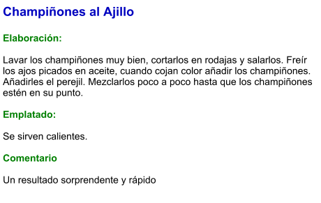Champiñones al Ajillo  Elaboración:  Lavar los champiñones muy bien, cortarlos en rodajas y salarlos. Freír los ajos picados en aceite, cuando cojan color añadir los champiñones. Añadirles el perejil. Mezclarlos poco a poco hasta que los champiñones estén en su punto.  Emplatado:  Se sirven calientes.  Comentario  Un resultado sorprendente y rápido