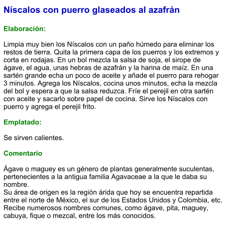 Níscalos con puerro glaseados al azafrán  Elaboración:  Limpia muy bien los Níscalos con un paño húmedo para eliminar los restos de tierra. Quita la primera capa de los puerros y los extremos y corta en rodajas. En un bol mezcla la salsa de soja, el sirope de ágave, el agua, unas hebras de azafrán y la harina de maíz. En una sartén grande echa un poco de aceite y añade el puerro para rehogar 3 minutos. Agrega los Níscalos, cocina unos minutos, echa la mezcla del bol y espera a que la salsa reduzca. Fríe el perejil en otra sartén con aceite y sacarlo sobre papel de cocina. Sirve los Níscalos con puerro y agrega el perejil frito.  Emplatado:  Se sirven calientes.  Comentario  Ágave o maguey es un género de plantas generalmente suculentas, pertenecientes a la antigua familia Agavaceae a la que le daba su nombre.  Su área de origen es la región árida que hoy se encuentra repartida entre el norte de México, el sur de los Estados Unidos y Colombia, etc. Recibe numerosos nombres comunes, como ágave, pita, maguey, cabuya, fique o mezcal, entre los más conocidos.