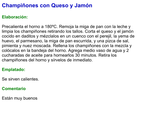 Champiñones con Queso y Jamón  Elaboración:  Precalienta el horno a 180ºC. Remoja la miga de pan con la leche y limpia los champiñones retirando los tallos. Corta el queso y el jamón cocido en daditos y mézclalos en un cuenco con el perejil, la yema de huevo, el parmesano, la miga de pan escurrida, y una pizca de sal, pimienta y nuez moscada. Rellena los champiñones con la mezcla y colócalos en la bandeja del horno. Agrega medio vaso de agua y 2 cucharadas de aceite para hornearlos 30 minutos. Retira los champiñones del horno y sírvelos de inmediato.  Emplatado:  Se sirven calientes.  Comentario  Están muy buenos