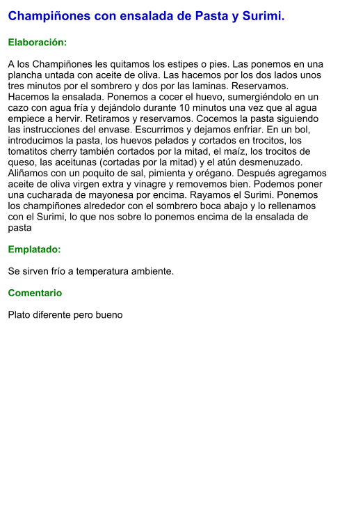 Champiñones con ensalada de Pasta y Surimi.  Elaboración:  A los Champiñones les quitamos los estipes o pies. Las ponemos en una plancha untada con aceite de oliva. Las hacemos por los dos lados unos tres minutos por el sombrero y dos por las laminas. Reservamos. Hacemos la ensalada. Ponemos a cocer el huevo, sumergiéndolo en un cazo con agua fría y dejándolo durante 10 minutos una vez que al agua empiece a hervir. Retiramos y reservamos. Cocemos la pasta siguiendo las instrucciones del envase. Escurrimos y dejamos enfriar. En un bol, introducimos la pasta, los huevos pelados y cortados en trocitos, los tomatitos cherry también cortados por la mitad, el maíz, los trocitos de queso, las aceitunas (cortadas por la mitad) y el atún desmenuzado. Aliñamos con un poquito de sal, pimienta y orégano. Después agregamos aceite de oliva virgen extra y vinagre y removemos bien. Podemos poner una cucharada de mayonesa por encima. Rayamos el Surimi. Ponemos los champiñones alrededor con el sombrero boca abajo y lo rellenamos con el Surimi, lo que nos sobre lo ponemos encima de la ensalada de pasta  Emplatado:  Se sirven frío a temperatura ambiente.  Comentario  Plato diferente pero bueno