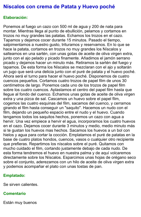 Níscalos con crema de Patata y Huevo poché  Elaboración:  Ponemos al fuego un cazo con 500 ml de agua y 200 de nata para montar. Mientras llega al punto de ebullición, pelamos y cortamos en trozos no muy grandes las patatas. Echamos los trozos en el cazo. Tapamos y dejamos cocer durante 15 minutos. Pasado el tiempo, salpimentamos a nuestro gusto, trituramos y reservamos. En lo que se hace la patata, cortamos en trozos no muy grandes los Níscalos y salteamos en una sartén, con unas gotas de aceite de oliva virgen extra, junto con el ajo pelado y picado finamente. Añadimos el jamón serrano picado y dejamos hacer un minuto más. Retiramos la sartén del fuego y tapamos. De esta forma los Níscalos se mezclaran con el ajo y soltarán un jugo que será una delicia junto con el puré de patata y el huevo poché. Ahora será el turno para hacer el huevo poché. Disponemos de cuatro cuencos pequeños. Cortamos cuatro trozos de papel film de unos 30 centímetros de largo. Ponemos cada uno de los trozos de papel film sobre los cuatro cuencos. Aplastamos el centro del papel film hasta que llegue al fondo del cuenco. Echamos unas gotas de aceite de oliva virgen extra y una pizca de sal. Cascamos un huevo sobre el papel film, cogemos las cuatro esquinas del film, sacamos del cuenco, y cerramos girando el film hasta conseguir un "saquito". Hacemos un nudo con el film, dejando un pequeño espacio entre el nudo y el huevo. Cuando tengamos todos los saquitos hechos, ponemos un cazo con agua a hervir. Una vez empiece a hervir el agua, incorporamos los cuatro huevos en el cazo. Dejamos cocer durante 3 minutos y medio, medio minuto más si te gustan los huevos mas hechos. Sacamos los huevos a un bol con hielos y agua para cortar la cocción. Emplatamos el puré de patatas en la base de cuatro platos hondos, cuencos, vasos o cualquier otro recipiente que prefieras. Repartimos los níscalos sobre el puré. Quitamos con mucho cuidado el film, cortando justamente debajo de cada nudo. De esta forma tendremos el huevo en nuestra palma y de aquí volcaremos directamente sobre los Níscalos. Esparcimos unas hojas de orégano seco sobre el conjunto, aderezamos con un hilo de aceite de oliva virgen extra y podemos acompañar el plato con unas tostas de pan.  Emplatado:  Se sirven calientes.  Comentario  Están muy buenos