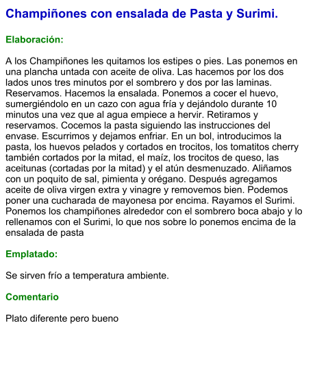 Champiñones con ensalada de Pasta y Surimi.  Elaboración:  A los Champiñones les quitamos los estipes o pies. Las ponemos en una plancha untada con aceite de oliva. Las hacemos por los dos lados unos tres minutos por el sombrero y dos por las laminas. Reservamos. Hacemos la ensalada. Ponemos a cocer el huevo, sumergiéndolo en un cazo con agua fría y dejándolo durante 10 minutos una vez que al agua empiece a hervir. Retiramos y reservamos. Cocemos la pasta siguiendo las instrucciones del envase. Escurrimos y dejamos enfriar. En un bol, introducimos la pasta, los huevos pelados y cortados en trocitos, los tomatitos cherry también cortados por la mitad, el maíz, los trocitos de queso, las aceitunas (cortadas por la mitad) y el atún desmenuzado. Aliñamos con un poquito de sal, pimienta y orégano. Después agregamos aceite de oliva virgen extra y vinagre y removemos bien. Podemos poner una cucharada de mayonesa por encima. Rayamos el Surimi. Ponemos los champiñones alrededor con el sombrero boca abajo y lo rellenamos con el Surimi, lo que nos sobre lo ponemos encima de la ensalada de pasta  Emplatado:  Se sirven frío a temperatura ambiente.  Comentario  Plato diferente pero bueno