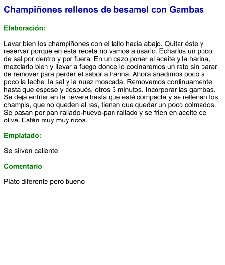 Champiñones rellenos de besamel con Gambas  Elaboración:  Lavar bien los champiñones con el tallo hacia abajo. Quitar éste y reservar porque en esta receta no vamos a usarlo. Echarlos un poco de sal por dentro y por fuera. En un cazo poner el aceite y la harina, mezclarlo bien y llevar a fuego donde lo cocinaremos un rato sin parar de remover para perder el sabor a harina. Ahora añadimos poco a poco la leche, la sal y la nuez moscada. Removemos continuamente hasta que espese y después, otros 5 minutos. Incorporar las gambas. Se deja enfriar en la nevera hasta que esté compacta y se rellenan los champis, que no queden al ras, tienen que quedar un poco colmados. Se pasan por pan rallado-huevo-pan rallado y se frien en aceite de oliva. Están muy muy ricos.  Emplatado:  Se sirven caliente  Comentario  Plato diferente pero bueno