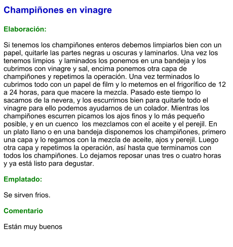 Champiñones en vinagre  Elaboración:  Si tenemos los champiñones enteros debemos limpiarlos bien con un papel, quitarle las partes negras u oscuras y laminarlos. Una vez los tenemos limpios  y laminados los ponemos en una bandeja y los cubrimos con vinagre y sal, encima ponemos otra capa de champiñones y repetimos la operación. Una vez terminados lo cubrimos todo con un papel de film y lo metemos en el frigorífico de 12 a 24 horas, para que macere la mezcla. Pasado este tiempo lo sacamos de la nevera, y los escurrimos bien para quitarle todo el vinagre para ello podemos ayudarnos de un colador. Mientras los champiñones escurren picamos los ajos finos y lo más pequeño posible, y en un cuenco  los mezclamos con el aceite y el perejil. En un plato llano o en una bandeja disponemos los champiñones, primero una capa y lo regamos con la mezcla de aceite, ajos y perejil. Luego otra capa y repetimos la operación, así hasta que terminamos con todos los champiñones. Lo dejamos reposar unas tres o cuatro horas y ya está listo para degustar.  Emplatado:  Se sirven frios.  Comentario  Están muy buenos