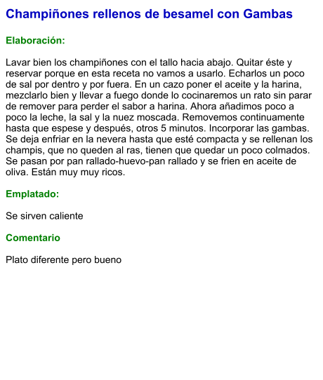 Champiñones rellenos de besamel con Gambas  Elaboración:  Lavar bien los champiñones con el tallo hacia abajo. Quitar éste y reservar porque en esta receta no vamos a usarlo. Echarlos un poco de sal por dentro y por fuera. En un cazo poner el aceite y la harina, mezclarlo bien y llevar a fuego donde lo cocinaremos un rato sin parar de remover para perder el sabor a harina. Ahora añadimos poco a poco la leche, la sal y la nuez moscada. Removemos continuamente hasta que espese y después, otros 5 minutos. Incorporar las gambas. Se deja enfriar en la nevera hasta que esté compacta y se rellenan los champis, que no queden al ras, tienen que quedar un poco colmados. Se pasan por pan rallado-huevo-pan rallado y se frien en aceite de oliva. Están muy muy ricos.  Emplatado:  Se sirven caliente  Comentario  Plato diferente pero bueno