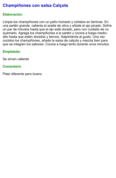 Champiñones con salsa Calçots  Elaboración:  Limpia los champiñones con un paño húmedo y córtalos en láminas. En una sartén grande, calienta el aceite de oliva y añade el ajo picado. Sofríe un par de minutos hasta que el ajo esté dorado, pero con cuidado de no quemarlo. Agrega los champiñones a la sartén y cocina a fuego medio-alto hasta que estén dorados y tiernos. Salpimienta al gusto. Una vez cocidos los champiñones, añade la salsa de calçots y mezcla bien para que se integren los sabores. Cocina a fuego lento durante unos minutos.  Emplatado:  Se sirven caliente  Comentario  Plato diferente pero bueno