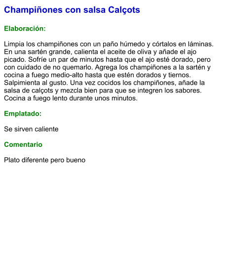 Champiñones con salsa Calçots  Elaboración:  Limpia los champiñones con un paño húmedo y córtalos en láminas. En una sartén grande, calienta el aceite de oliva y añade el ajo picado. Sofríe un par de minutos hasta que el ajo esté dorado, pero con cuidado de no quemarlo. Agrega los champiñones a la sartén y cocina a fuego medio-alto hasta que estén dorados y tiernos. Salpimienta al gusto. Una vez cocidos los champiñones, añade la salsa de calçots y mezcla bien para que se integren los sabores. Cocina a fuego lento durante unos minutos.  Emplatado:  Se sirven caliente  Comentario  Plato diferente pero bueno