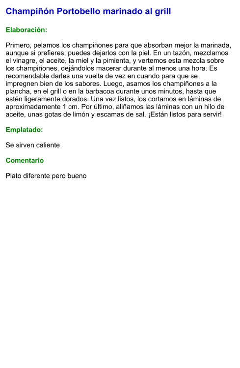 Champiñón Portobello marinado al grill  Elaboración:  Primero, pelamos los champiñones para que absorban mejor la marinada, aunque si prefieres, puedes dejarlos con la piel. En un tazón, mezclamos el vinagre, el aceite, la miel y la pimienta, y vertemos esta mezcla sobre los champiñones, dejándolos macerar durante al menos una hora. Es recomendable darles una vuelta de vez en cuando para que se impregnen bien de los sabores. Luego, asamos los champiñones a la plancha, en el grill o en la barbacoa durante unos minutos, hasta que estén ligeramente dorados. Una vez listos, los cortamos en láminas de aproximadamente 1 cm. Por último, aliñamos las láminas con un hilo de aceite, unas gotas de limón y escamas de sal. ¡Están listos para servir!  Emplatado:  Se sirven caliente  Comentario  Plato diferente pero bueno