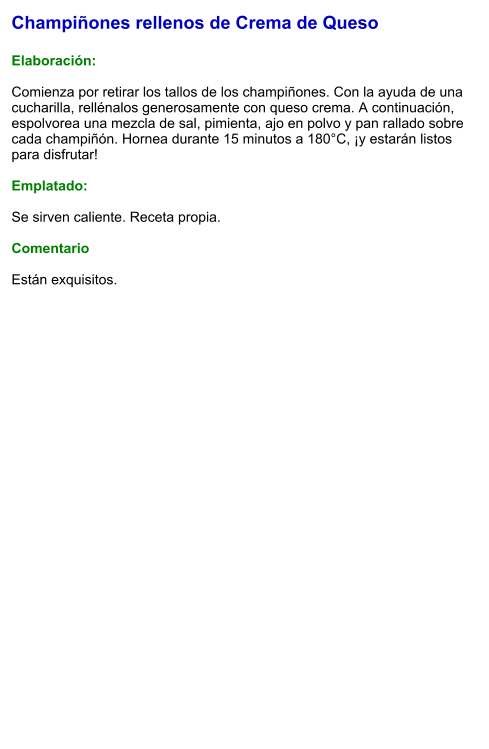 Champiñones rellenos de Crema de Queso  Elaboración:  Comienza por retirar los tallos de los champiñones. Con la ayuda de una cucharilla, rellénalos generosamente con queso crema. A continuación, espolvorea una mezcla de sal, pimienta, ajo en polvo y pan rallado sobre cada champiñón. Hornea durante 15 minutos a 180°C, ¡y estarán listos para disfrutar!  Emplatado:  Se sirven caliente. Receta propia.  Comentario  Están exquisitos.