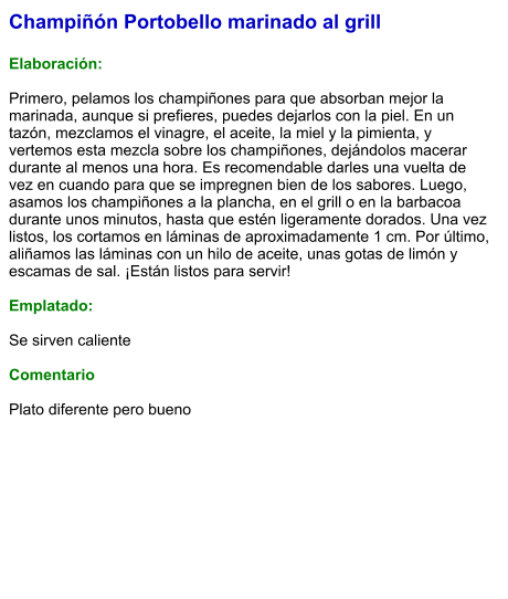 Champiñón Portobello marinado al grill  Elaboración:  Primero, pelamos los champiñones para que absorban mejor la marinada, aunque si prefieres, puedes dejarlos con la piel. En un tazón, mezclamos el vinagre, el aceite, la miel y la pimienta, y vertemos esta mezcla sobre los champiñones, dejándolos macerar durante al menos una hora. Es recomendable darles una vuelta de vez en cuando para que se impregnen bien de los sabores. Luego, asamos los champiñones a la plancha, en el grill o en la barbacoa durante unos minutos, hasta que estén ligeramente dorados. Una vez listos, los cortamos en láminas de aproximadamente 1 cm. Por último, aliñamos las láminas con un hilo de aceite, unas gotas de limón y escamas de sal. ¡Están listos para servir!  Emplatado:  Se sirven caliente  Comentario  Plato diferente pero bueno