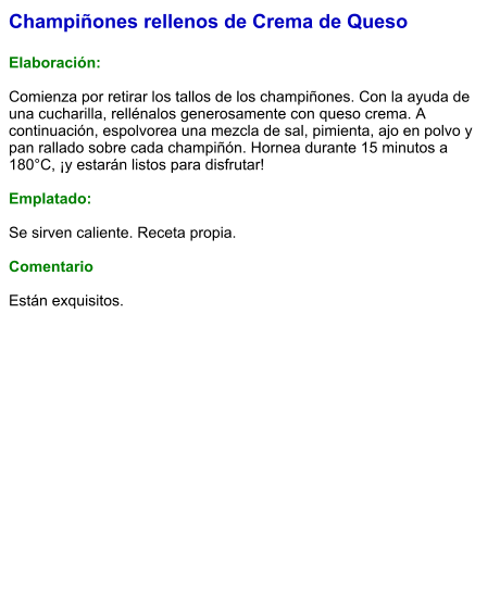 Champiñones rellenos de Crema de Queso  Elaboración:  Comienza por retirar los tallos de los champiñones. Con la ayuda de una cucharilla, rellénalos generosamente con queso crema. A continuación, espolvorea una mezcla de sal, pimienta, ajo en polvo y pan rallado sobre cada champiñón. Hornea durante 15 minutos a 180°C, ¡y estarán listos para disfrutar!  Emplatado:  Se sirven caliente. Receta propia.  Comentario  Están exquisitos.