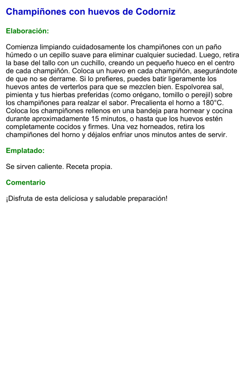 Champiñones con huevos de Codorniz  Elaboración:  Comienza limpiando cuidadosamente los champiñones con un paño húmedo o un cepillo suave para eliminar cualquier suciedad. Luego, retira la base del tallo con un cuchillo, creando un pequeño hueco en el centro de cada champiñón. Coloca un huevo en cada champiñón, asegurándote de que no se derrame. Si lo prefieres, puedes batir ligeramente los huevos antes de verterlos para que se mezclen bien. Espolvorea sal, pimienta y tus hierbas preferidas (como orégano, tomillo o perejil) sobre los champiñones para realzar el sabor. Precalienta el horno a 180°C. Coloca los champiñones rellenos en una bandeja para hornear y cocina durante aproximadamente 15 minutos, o hasta que los huevos estén completamente cocidos y firmes. Una vez horneados, retira los champiñones del horno y déjalos enfriar unos minutos antes de servir.   Emplatado:  Se sirven caliente. Receta propia.  Comentario  ¡Disfruta de esta deliciosa y saludable preparación!