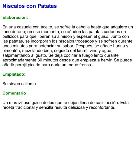 Níscalos con Patatas  Elaboración:  En una cazuela con aceite, se sofríe la cebolla hasta que adquiere un tono dorado; en ese momento, se añaden las patatas cortadas en pellizcos para que liberen su almidón y espesen el guiso. Junto con las patatas, se incorporan los níscalos troceados y se sofríen durante unos minutos para potenciar su sabor. Después, se añade harina y pimentón, mezclando bien, seguido del laurel, vino y agua, salpimentando al gusto. Se deja cocinar a fuego lento durante aproximadamente 30 minutos desde que empieza a hervir. Se puede añadir perejil picado para darle un toque fresco.   Emplatado:  Se sirven caliente.   Comentario  Un maravilloso guiso de los que te dejan llena de satisfacción. Esta receta tradicional y sencilla resulta deliciosa y reconfortante.