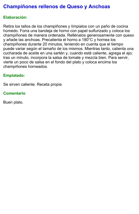 Champiñones rellenos de Queso y Anchoas  Elaboración:  Retira los tallos de los champiñones y límpialos con un paño de cocina húmedo. Forra una bandeja de horno con papel sulfurizado y coloca los champiñones de manera ordenada. Rellénalos generosamente con queso y añade las anchoas. Precalienta el horno a 180°C y hornea los champiñones durante 20 minutos, teniendo en cuenta que el tiempo puede variar según el tamaño de los mismos. Mientras tanto, calienta una cucharada de aceite en una sartén y, cuando esté caliente, agrega el ajo; tras un minuto, incorpora la salsa de tomate y mezcla bien. Para servir, vierte un poco de salsa en el fondo del plato y coloca encima los champiñones horneados.  Emplatado:  Se sirven caliente. Receta propia  Comentario  Buen plato.